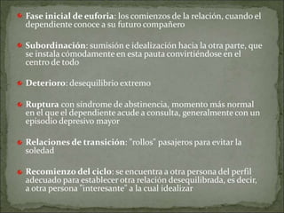 Fase inicial de euforia: los comienzos de la relación, cuando el
dependiente conoce a su futuro compañero
Subordinación: sumisión e idealización hacia la otra parte, que
se instala cómodamente en esta pauta convirtiéndose en el
centro de todo
Deterioro: desequilibrio extremo
Ruptura con síndrome de abstinencia, momento más normal
en el que el dependiente acude a consulta, generalmente con un
episodio depresivo mayor
Relaciones de transición: "rollos" pasajeros para evitar la
soledad
Recomienzo del ciclo: se encuentra a otra persona del perfil
adecuado para establecer otra relación desequilibrada, es decir,
a otra persona "interesante" a la cual idealizar
 