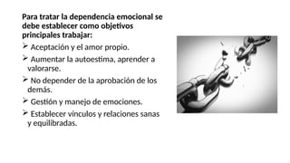 Para tratar la dependencia emocional se
debe establecer como objetivos
principales trabajar:
 Aceptación y el amor propio.
 Aumentar la autoestima, aprender a
valorarse.
 No depender de la aprobación de los
demás.
 Gestión y manejo de emociones.
 Establecer vínculos y relaciones sanas
y equilibradas.
 