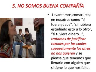 5. NO SOMOS BUENA COMPAÑÍA 
• Levantamos constructos 
en nosotros como “si 
fuera guapa”, “si hubiera 
estudiado esto u lo otro”, 
“si tuviera dinero…”, 
tratamos de justificar 
razones por las cuales 
supuestamente los otros 
no nos quieren y se 
piensa que tenemos que 
llenarlo con alguien que 
si tiene lo que nos falta. 
 