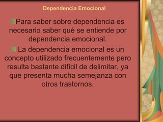 Dependencia Emocional
Para saber sobre dependencia es
necesario saber qué se entiende por
dependencia emocional.
La dependencia emocional es un
concepto utilizado frecuentemente pero
resulta bastante difícil de delimitar, ya
que presenta mucha semejanza con
otros trastornos.
 