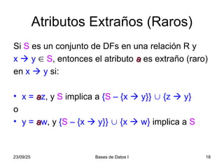 23/09/25 Bases de Datos I 18
Atributos Extraños (Raros)
Si S es un conjunto de DFs en una relación R y
x  y  S, entonces el atributo a
a es extraño (raro)
en x  y si:
• x = a
az, y S implica a {S – {x  y}}  {z  y}
o
• y = a
aw, y {S – {x  y}}  {x  w} implica a S
 