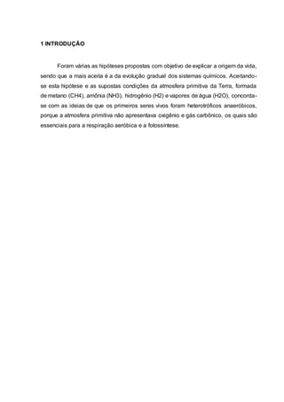 1 INTRODUÇÃO
Foram várias as hipóteses propostas com objetivo de explicar a origem da vida,
sendo que a mais aceita é a da evolução gradual dos sistemas químicos. Aceitando-
se esta hipótese e as supostas condições da atmosfera primitiva da Terra, formada
de metano (CH4), amônia (NH3), hidrogênio (H2) e vapores de água (H2O), concorda-
se com as ideias de que os primeiros seres vivos foram heterotróficos anaeróbicos,
porque a atmosfera primitiva não apresentava oxigênio e gás carbônico, os quais são
essenciais para a respiração aeróbica e a fotossíntese.
 