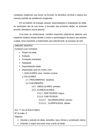 complexas (orgânicas) que teriam se formado na atmosfera primitiva e depois nos
oceanos partindo de substâncias inorgânicas.
Em se tratando da evolução gradual, especializações e adaptações da célula,
as suposições são de que houve a formação das primeiras células no ambiente
primitivo atmosférico acima descrito.
Com base no conhecimento científico disponível pretende-se elaborar uma
sequência didática visando facilitar o ensino e aprendizagem de alunos que estudam
a célula, tema importante e fundamental para entendimento do processo da vida.
UNIDADE DIDÁTICA
Conteúdo a ser ministrado
 Origem da célula
 Evolução
 Condições ambientais
 Adaptação
 Especialização celular
 Organização atual do mundo vivos
1. ACELULARES: vírus, viróides e príons.
2. CELULARES:
2.1. PROCARIONTES: bactérias.
2.2. EUCARIONTES:
2.2.1. UNICELULARES: protistas.
2.2.2. PLURICELULARES:
2.2.2.1. SEM TECIDOS: fungos.
2.2.2.2. COM TECIDOS:
2.2.2.2.1. ACLOROFILADOS: animais.
2.2.2.2.2. CLOROFILADOS: plantas.
Ano: 1º ano do Ensino Médio
Nº de aulas: 6
Objetivos
 Abordar o conceito de célula, tamanhos, tipos, formas e constituição interna;
 Entender a origem dos seres vivos a partir da célula;
 