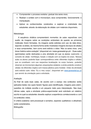  Compreender o processo evolutivo gradual dos seres vivos;
 Realizar o contato com o microscópio, seus componentes, funcionamento e
manipulação;
 Aplicar os conhecimentos construídos e explorar a criatividade dos
estudantes através da elaboração de células com materiais disponíveis.
Metodologia
 A sequência didática compreenderá momentos de aulas expositivas com
auxílio de imagens sobre as condições ambientais de quando as primeiras
moléculas foram formadas. As imagens serão exibidas com uso de data show,
expondo os slides, da mesma forma serão mostradas imagens dos tipos de células
e seus componentes, bem como será exibido o vídeo “Nós os seres vivos: uma
breve história sobre evolução” (disponível em <www.genesetal.igc.pt>. Duas aulas
(geminadas) serão dedicadas a uma atividade em que os alunos explorarão o
conceito de célula: morfologia, função e relação com os órgãos do corpo. Nessas
aulas os alunos poderão fazer correspondência entre diferentes órgãos e células
que os constituem com sua respectiva localização no corpo humano, poderão
observar ao microscópio algumas preparações celulares e ainda poderão construir
células de diferentes órgãos com massa plástica para modelar. Antes da atividade
será exibido outro vídeo “Eu e meu corpo”, disponível em www.genesetal.igc.pt
que servirá de orientação para a atividade.
Avaliação
Ao final de cada duas aulas, de acordo com o avanço dos conteúdos serão
aplicados testes nos quais haverá figuras para identificação, imagens para colorir,
questões de múltipla escolha e um pequeno texto para interpretação. Nas duas
últimas aulas, após a atividade prática-experimental será solicitado um relatório
escrito no qual os estudantes deverão explicar a experiência correlacionando-a com
os conteúdos vistos.
O critério avaliativo será processual e somativo, aspectos qualitativos e atitudinais
serão considerados.
Bibliografia
 