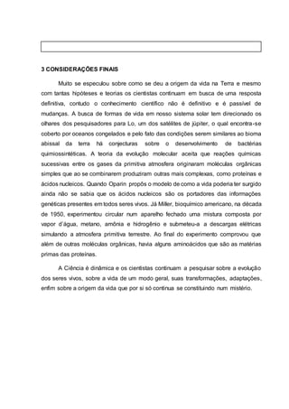 3 CONSIDERAÇÕES FINAIS
Muito se especulou sobre como se deu a origem da vida na Terra e mesmo
com tantas hipóteses e teorias os cientistas continuam em busca de uma resposta
definitiva, contudo o conhecimento científico não é definitivo e é passível de
mudanças. A busca de formas de vida em nosso sistema solar tem direcionado os
olhares dos pesquisadores para Lo, um dos satélites de júpiter, o qual encontra-se
coberto por oceanos congelados e pelo fato das condições serem similares ao bioma
abissal da terra há conjecturas sobre o desenvolvimento de bactérias
quimiossintéticas. A teoria da evolução molecular aceita que reações químicas
sucessivas entre os gases da primitiva atmosfera originaram moléculas orgânicas
simples que ao se combinarem produziram outras mais complexas, como proteínas e
ácidos nucleicos. Quando Oparin propôs o modelo de como a vida poderia ter surgido
ainda não se sabia que os ácidos nucleicos são os portadores das informações
genéticas presentes em todos seres vivos. Já Miller, bioquímico americano, na década
de 1950, experimentou circular num aparelho fechado uma mistura composta por
vapor d’água, metano, amônia e hidrogênio e submeteu-a a descargas elétricas
simulando a atmosfera primitiva terrestre. Ao final do experimento comprovou que
além de outras moléculas orgânicas, havia alguns aminoácidos que são as matérias
primas das proteínas.
A Ciência é dinâmica e os cientistas continuam a pesquisar sobre a evolução
dos seres vivos, sobre a vida de um modo geral, suas transformações, adaptações,
enfim sobre a origem da vida que por si só continua se constituindo num mistério.
 