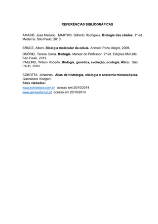 REFERÊNCIAS BIBLIOGRÁFICAS
AMABIS, José Mariano. MARTHO, Gilberto Rodrigues. Biologia das células. 3ª ed.
Moderna: São Paulo, 2010.
BRUCE, Albert. Biologia molecular da célula. Artmed: Porto Alegre, 2009.
OSÓRIO, Teresa Costa. Biologia. Manual do Professor. 2ª ed. Edições SM Ltda:
São Paulo, 2013
PAULINO, Wilson Roberto. Biologia, genética, evolução, ecologia. Ática: São
Paulo, 2009.
SOBOTTA, Johannes. Atlas de histologia, citologia e anatomia microscópica.
Guanabara Koogan:
Sites visitados:
www.sobiologia.com.br acesso em 20/10/2014
www.genesetal.igc.pt qcesso em 20/10/2014
 