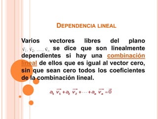 Dependencia lineal Varios vectores libres del plano                           		se dice que son linealmente dependientes si hay una combinación lineal de ellos que es igual al vector cero, sin que sean cero todos los coeficientes de la combinación lineal. 