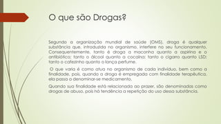 O que são Drogas?
Segundo a organização mundial de saúde (OMS), droga é qualquer
substância que, introduzida no organismo, interfere no seu funcionamento.
Consequentemente, tanto é droga a maconha quanto a aspirina e o
antibiótico; tanto o álcool quanto a cocaína; tanto o cigarro quanto LSD;
tanto o cafezinho quanto o lança perfume.
O que varia é como atua no organismo de cada indivíduo, bem como a
finalidade, pois, quando a droga é empregada com finalidade terapêutica,
ela passa a denominar-se medicamento.
Quando sua finalidade está relacionada ao prazer, são denominadas como
drogas de abuso, pois há tendência a repetição do uso dessa substância.
 
