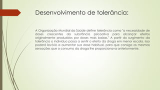 Desenvolvimento de tolerância:
A Organização Mundial da Saúde define tolerância como "a necessidade de
doses crescentes da substância psicoativa para alcançar efeitos
originalmente produzidos por doses mais baixas." A partir do surgimento da
tolerância o indivíduo passa a sentir o efeito da droga em menor escala. Isso
poderá levá-lo a aumentar sua dose habitual, para que consiga as mesmas
sensações que o consumo da droga lhe proporcionava anteriormente.
 