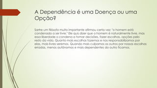 A Dependência é uma Doença ou uma
Opção?
Sartre um filósofo muito importante afirmou certa vez: "o homem está
condenado a ser livre." Ele quis dizer que o homem é naturalmente livre, mas
essa liberdade o condena a tomar decisões, fazer escolhas, opções pelo
resto da vida. Quanto mais escolhas fazemos e nos responsabilizamos por
elas, mais livres seremos. Quando mais culpamos os outros por nossas escolhas
erradas, menos autônomos e mais dependentes do outro ficamos.
 