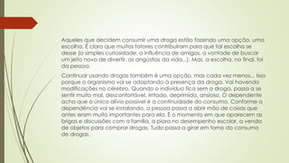 Aqueles que decidem consumir uma droga estão fazendo uma opção, uma
escolha. É claro que muitos fatores contribuíram para que tal escolha se
desse (a simples curiosidade, a influência de amigos, a vontade de buscar
um jeito novo de divertir, as angústias da vida...). Mas, a escolha, no final, foi
da pessoa.
Continuar usando drogas também é uma opção, mas cada vez menos... Isso
porque o organismo vai se adaptando à presença da droga. Vai havendo
modificações no cérebro. Quando o indivíduo fica sem a droga, passa a se
sentir muito mal, desconfortável, irritado, deprimido, ansioso. O dependente
acha que o único alívio possível é a continuidade do consumo. Conforme a
dependência vai se instalando, a pessoa passa a abrir mão de coisas que
antes eram muito importantes para ela. É o momento em que aparecem as
brigas e discussões com a família, a piora no desempenho escolar, a venda
de objetos para comprar drogas. Tudo passa a girar em torno do consumo
de drogas.
 