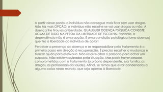 A partir desse ponto, o indivíduo não consegue mais ficar sem usar drogas.
Não há mais OPÇÃO: o indivíduo não escolhe se vai usar drogas ou não. A
doença lhe tirou essa liberdade. QUALQUER DOENÇA PSÍQUICA CONSISTE
ACIMA DE TUDO NA PERDA DA LIBERDADE DE ESCOLHA. Portanto, a
dependência não é uma opção. É uma condição patológica (uma doença)
que tira a liberdade do indivíduo de optar!
Perceber a presença da doença e se responsabilizar pelo tratamento é o
primeiro passo em direção à recuperação. É preciso escolher a mudança e
buscar ajuda para efetiva-la. Não resolve olhar o passado para achar um
culpado. Não existem culpados pela situação. Mas pode haver pessoas
comprometidas com o tratamento (o próprio dependente, sua família, os
amigos, os profissionais da saúde). Afinal, se temos que estar condenados a
alguma coisa nesse mundo, que seja apenas à liberdade!
 