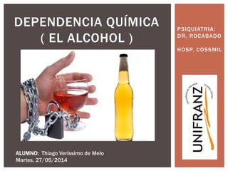 PSIQUIATRIA:
DR. ROCABADO
HOSP. COSSMIL
DEPENDENCIA QUÍMICA
( EL ALCOHOL )
ALUMNO: Thiago Veríssimo de Melo
Martes, 27/05/2014
 