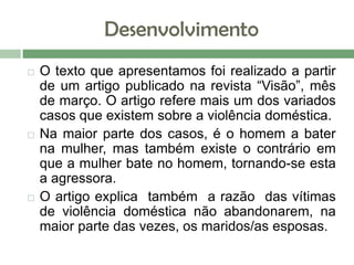 Desenvolvimento
 O texto que apresentamos foi realizado a partir
de um artigo publicado na revista “Visão”, mês
de março. O artigo refere mais um dos variados
casos que existem sobre a violência doméstica.
 Na maior parte dos casos, é o homem a bater
na mulher, mas também existe o contrário em
que a mulher bate no homem, tornando-se esta
a agressora.
 O artigo explica também a razão das vítimas
de violência doméstica não abandonarem, na
maior parte das vezes, os maridos/as esposas.
 