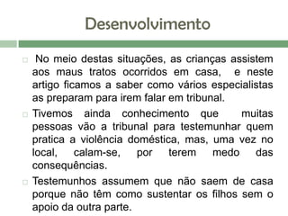 Desenvolvimento
 No meio destas situações, as crianças assistem
aos maus tratos ocorridos em casa, e neste
artigo ficamos a saber como vários especialistas
as preparam para irem falar em tribunal.
 Tivemos ainda conhecimento que muitas
pessoas vão a tribunal para testemunhar quem
pratica a violência doméstica, mas, uma vez no
local, calam-se, por terem medo das
consequências.
 Testemunhos assumem que não saem de casa
porque não têm como sustentar os filhos sem o
apoio da outra parte.
 