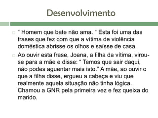 Desenvolvimento
 “ Homem que bate não ama. “ Esta foi uma das
frases que fez com que a vítima de violência
doméstica abrisse os olhos e saísse de casa.
 Ao ouvir esta frase, Joana, a filha da vítima, virou-
se para a mãe e disse: “ Temos que sair daqui,
não podes aguentar mais isto.” A mãe, ao ouvir o
que a filha disse, ergueu a cabeça e viu que
realmente aquela situação não tinha lógica.
Chamou a GNR pela primeira vez e fez queixa do
marido.
 