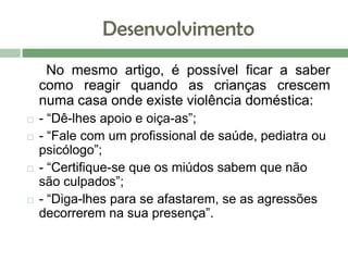 Desenvolvimento
No mesmo artigo, é possível ficar a saber
como reagir quando as crianças crescem
numa casa onde existe violência doméstica:
 - “Dê-lhes apoio e oiça-as”;
 - “Fale com um profissional de saúde, pediatra ou
psicólogo”;
 - “Certifique-se que os miúdos sabem que não
são culpados”;
 - “Diga-lhes para se afastarem, se as agressões
decorrerem na sua presença”.
 