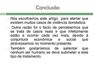 Conclusão
 Nós escolhemos este artigo para alertar que
existem muitos casos de violência doméstica.
 Outra razão foi o facto de percebermos que
se trata de casos reais e que infelizmente
estão a ocorrer cada vez mais, devido à
conjuntura económica e social que
atravessamos no momento presente.
 Também gostaríamos de salientar que
nenhum ser humano se deve submeter a este
tipo de tratamento.
 