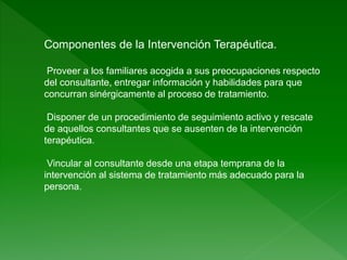 Componentes de la Intervención Terapéutica.
Proveer a los familiares acogida a sus preocupaciones respecto
del consultante, entregar información y habilidades para que
concurran sinérgicamente al proceso de tratamiento.
Disponer de un procedimiento de seguimiento activo y rescate
de aquellos consultantes que se ausenten de la intervención
terapéutica.
Vincular al consultante desde una etapa temprana de la
intervención al sistema de tratamiento más adecuado para la
persona.
 