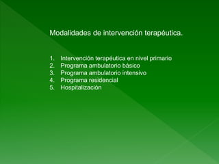 Modalidades de intervención terapéutica.
1. Intervención terapéutica en nivel primario
2. Programa ambulatorio básico
3. Programa ambulatorio intensivo
4. Programa residencial
5. Hospitalización
 