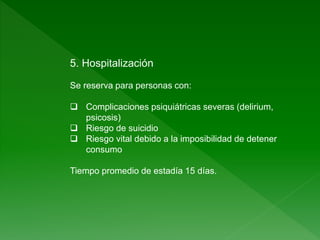 5. Hospitalización
Se reserva para personas con:
 Complicaciones psiquiátricas severas (delirium,
psicosis)
 Riesgo de suicidio
 Riesgo vital debido a la imposibilidad de detener
consumo
Tiempo promedio de estadía 15 días.
 