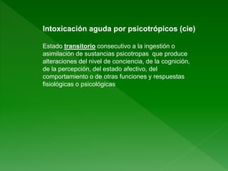 Intoxicación aguda por psicotrópicos (cie)
Estado transitorio consecutivo a la ingestión o
asimilación de sustancias psicotropas que produce
alteraciones del nivel de conciencia, de la cognición,
de la percepción, del estado afectivo, del
comportamiento o de otras funciones y respuestas
fisiológicas o psicológicas
 