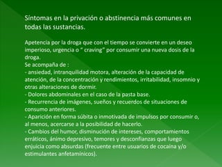 Síntomas en la privación o abstinencia más comunes en
todas las sustancias.
Apetencia por la droga que con el tiempo se convierte en un deseo
imperioso, urgencia o “ craving” por consumir una nueva dosis de la
droga.
Se acompaña de :
- ansiedad, intranquilidad motora, alteración de la capacidad de
atención, de la concentración y rendimientos, irritabilidad, insomnio y
otras alteraciones de dormir.
- Dolores abdominales en el caso de la pasta base.
- Recurrencia de imágenes, sueños y recuerdos de situaciones de
consumo anteriores.
- Aparición en forma súbita o inmotivada de impulsos por consumir o,
al menos, acercarse a la posibilidad de hacerlo.
- Cambios del humor, disminución de intereses, comportamientos
erráticos, ánimo depresivo, temores y desconfianzas que luego
enjuicia como absurdas (frecuente entre usuarios de cocaína y/o
estimulantes anfetamínicos).
 