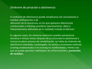 Síndrome de privación o abstinencia
El síndrome de abstinencia puede complicarse con convulsiones o
estados confusionales o de
alteración de la conciencia, en los que aparecen alteraciones
conductuales y síntomas psicóticos (alucinaciones, ideas o
interpretaciones delirantes de la realidad) incluido el delirium.
En algunos casos, los síntomas anteriores pueden presentarse
semanas e incluso meses después de ya alcanzada la abstinencia e
incluso en pleno proceso de rehabilitación. Se habla de síndrome de
abstinencia retardado o postergado. Se asocia a situaciones estímulo
(craving condicionado) o no (craving no condicionado), frente a las
que se puede aprender habilidades de enfrentamiento ( prevención
de recaídas).
 