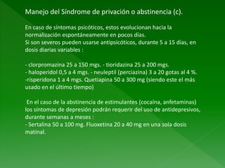 Manejo del Síndrome de privación o abstinencia (c).
En caso de síntomas psicóticos, estos evolucionan hacia la
normalización espontáneamente en pocos días.
Si son severos pueden usarse antipsicóticos, durante 5 a 15 días, en
dosis diarias variables :
- clorpromazina 25 a 150 mgs. - tioridazina 25 a 200 mgs.
- haloperidol 0,5 a 4 mgs. - neuleptil (perciazina) 3 a 20 gotas al 4 %.
-risperidona 1 a 4 mgs. Quetiapina 50 a 300 mg (siendo este el más
usado en el último tiempo)
En el caso de la abstinencia de estimulantes (cocaína, anfetaminas)
los síntomas de depresión podrán requerir del uso de antidepresivos,
durante semanas a meses :
- Sertalina 50 a 100 mg. Fluoxetina 20 a 40 mg en una sola dosis
matinal.
 