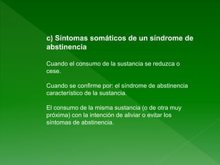 c) Síntomas somáticos de un síndrome de
abstinencia
Cuando el consumo de la sustancia se reduzca o
cese.
Cuando se confirme por: el síndrome de abstinencia
característico de la sustancia.
El consumo de la misma sustancia (o de otra muy
próxima) con la intención de aliviar o evitar los
síntomas de abstinencia.
 
