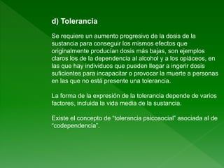 d) Tolerancia
Se requiere un aumento progresivo de la dosis de la
sustancia para conseguir los mismos efectos que
originalmente producían dosis más bajas, son ejemplos
claros los de la dependencia al alcohol y a los opiáceos, en
las que hay individuos que pueden llegar a ingerir dosis
suficientes para incapacitar o provocar la muerte a personas
en las que no está presente una tolerancia.
La forma de la expresión de la tolerancia depende de varios
factores, incluida la vida media de la sustancia.
Existe el concepto de “tolerancia psicosocial” asociada al de
“codependencia”.
 