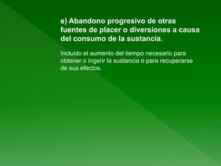 e) Abandono progresivo de otras
fuentes de placer o diversiones a causa
del consumo de la sustancia.
Incluido el aumento del tiempo necesario para
obtener o ingerir la sustancia o para recuperarse
de sus efectos.
 