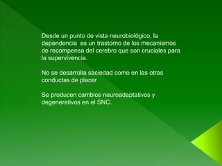 Desde un punto de vista neurobiológico, la
dependencia es un trastorno de los mecanismos
de recompensa del cerebro que son cruciales para
la supervivencia.
No se desarrolla saciedad como en las otras
conductas de placer
Se producen cambios neuroadaptativos y
degenerativos en el SNC.
 
