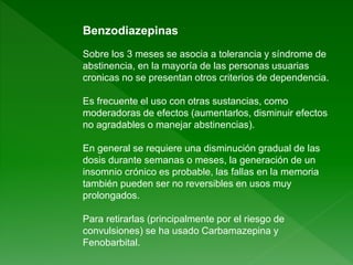 Benzodiazepinas
Sobre los 3 meses se asocia a tolerancia y síndrome de
abstinencia, en la mayoría de las personas usuarias
cronicas no se presentan otros criterios de dependencia.
Es frecuente el uso con otras sustancias, como
moderadoras de efectos (aumentarlos, disminuir efectos
no agradables o manejar abstinencias).
En general se requiere una disminución gradual de las
dosis durante semanas o meses, la generación de un
insomnio crónico es probable, las fallas en la memoria
también pueden ser no reversibles en usos muy
prolongados.
Para retirarlas (principalmente por el riesgo de
convulsiones) se ha usado Carbamazepina y
Fenobarbital.
 