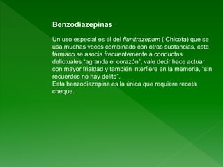 Benzodiazepinas
Un uso especial es el del flunitrazepam ( Chicota) que se
usa muchas veces combinado con otras sustancias, este
fármaco se asocia frecuentemente a conductas
delictuales “agranda el corazón”, vale decir hace actuar
con mayor frialdad y también interfiere en la memoria, “sin
recuerdos no hay delito”.
Esta benzodiazepina es la única que requiere receta
cheque.
 