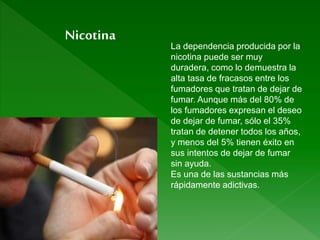 La dependencia producida por la
nicotina puede ser muy
duradera, como lo demuestra la
alta tasa de fracasos entre los
fumadores que tratan de dejar de
fumar. Aunque más del 80% de
los fumadores expresan el deseo
de dejar de fumar, sólo el 35%
tratan de detener todos los años,
y menos del 5% tienen éxito en
sus intentos de dejar de fumar
sin ayuda.
Es una de las sustancias más
rápidamente adictivas.
Nicotina
 