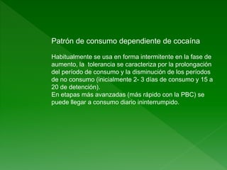 Patrón de consumo dependiente de cocaína
Habitualmente se usa en forma intermitente en la fase de
aumento, la tolerancia se caracteriza por la prolongación
del período de consumo y la disminución de los períodos
de no consumo (inicialmente 2- 3 días de consumo y 15 a
20 de detención).
En etapas más avanzadas (más rápido con la PBC) se
puede llegar a consumo diario ininterrumpido.
 