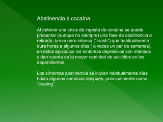 Abstinencia a cocaína
Al detener una crisis de ingesta de cocaína se puede
presentar (aunque no siempre) una fase de abstinencia o
retirada breve pero intensa (“crash”) que habitualmente
dura horas a algunos días ( a veces un par de semanas),
en estos episodios los síntomas depresivos son intensos
y dan cuenta de la mayor cantidad de suicidios en los
dependientes.
Los síntomas abstinencia se inician habitualmente días
hasta algunas semanas después, principalmente como
“craving”.
 