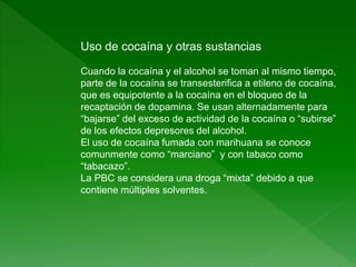 Uso de cocaína y otras sustancias
Cuando la cocaína y el alcohol se toman al mismo tiempo,
parte de la cocaína se transesterifica a etileno de cocaína,
que es equipotente a la cocaína en el bloqueo de la
recaptación de dopamina. Se usan alternadamente para
“bajarse” del exceso de actividad de la cocaína o “subirse”
de los efectos depresores del alcohol.
El uso de cocaína fumada con marihuana se conoce
comunmente como “marciano” y con tabaco como
“tabacazo”.
La PBC se considera una droga “mixta” debido a que
contiene múltiples solventes.
 