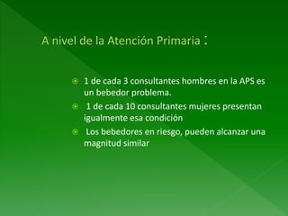  1 de cada 3 consultantes hombres en la APS es
un bebedor problema.
 1 de cada 10 consultantes mujeres presentan
igualmente esa condición
 Los bebedores en riesgo, pueden alcanzar una
magnitud similar
 
