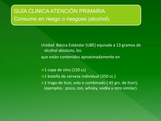 Unidad Básica Estándar (UBE) equivale a 13 gramos de
alcohol absoluto, los
que están contenidos aproximadamente en
1 copa de vino (150 cc)
1 botella de cerveza individual (350 cc.)
1 trago de licor, solo o combinado ( 45 grs. de licor);
(ejemplos : pisco, ron, whisky, vodka u otro similar).
GUÍA CLINICA ATENCIÓN PRIMARIA
Consumo en riesgo o riesgoso (alcohol).
 