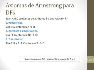 Axiomas de Armstrong para
DFs
Sean A,B,C conjuntos de atributos Є a una relación R*
1. Reflexividad:
Si B  A, entonces A  B
2. Aumento o amplificación:
Si A  B entonces AC  BC
3. Transitividad:
Si A B y B  C entonces A  C
21
* Asumamos que AC representa la unión de A y C
 
