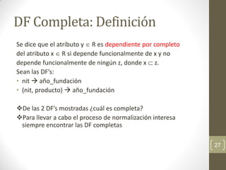 DF Completa: Definición
Se dice que el atributo y  R es dependiente por completo
del atributo x  R si depende funcionalmente de x y no
depende funcionalmente de ningún z, donde x  z.
Sean las DF’s:
• nit  año_fundación
• (nit, producto)  año_fundación
De las 2 DF’s mostradas ¿cuál es completa?
Para llevar a cabo el proceso de normalización interesa
siempre encontrar las DF completas
27
 