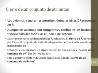 Cierre de un conjunto de atributos
• Los axiomas y teoremas permiten detectar otras DF presentes
en R.
• Aunque los axiomas son completos y confiables, es bastante
tedioso calcular todas las DF con este sistema.
• Sea F un conjunto de dependencias funcionales. El cierre de F, denotado
por F+, es el conjunto de todas las dependencias funcionales implicadas
lógicamente en F.
• Entonces es interesante un algoritmo simple que calcule el “cierre de un
conjunto de DF” (las DF implicadas)
• Este algoritmo existe y descansa sobre la noción de “cierre de un
conjunto de atributos” 28
 