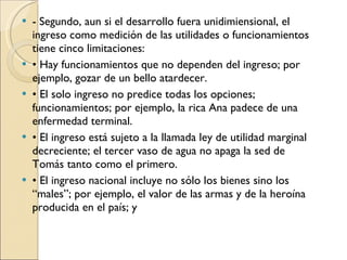 - Segundo, aun si el desarrollo fuera unidimiensional, el ingreso como medición de las utilidades o funcionamientos tiene cinco limitaciones: •  Hay funcionamientos que no dependen del ingreso; por ejemplo, gozar de un bello atardecer. •  El solo ingreso no predice todas los opciones; funcionamientos; por ejemplo, la rica Ana padece de una enfermedad terminal. •  El ingreso está sujeto a la llamada ley de utilidad marginal decreciente; el tercer vaso de agua no apaga la sed de Tomás tanto como el primero. •  El ingreso nacional incluye no sólo los bienes sino los “males”; por ejemplo, el valor de las armas y de la heroína producida en el país; y 