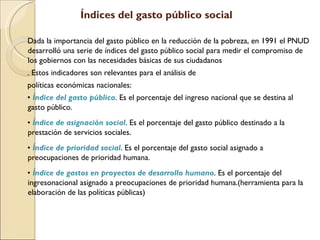 Índices del gasto público social Dada la importancia del gasto público en la reducción de la pobreza, en 1991 el PNUD desarrolló una serie de índices del gasto público social para medir el compromiso de los gobiernos con las necesidades básicas de sus ciudadanos . Estos indicadores son relevantes para el análisis de políticas económicas nacionales: •  Índice del gasto público . Es el porcentaje del ingreso nacional que se destina al gasto público. •  Índice de asignación social . Es el porcentaje del gasto público destinado a la prestación de servicios sociales. •  Índice de prioridad social . Es el porcentaje del gasto social asignado a preocupaciones de prioridad humana. •  Índice de gastos en proyectos de desarrollo humano . Es el porcentaje del ingresonacional asignado a preocupaciones de prioridad humana.(herramienta para la elaboración de las políticas públicas) 