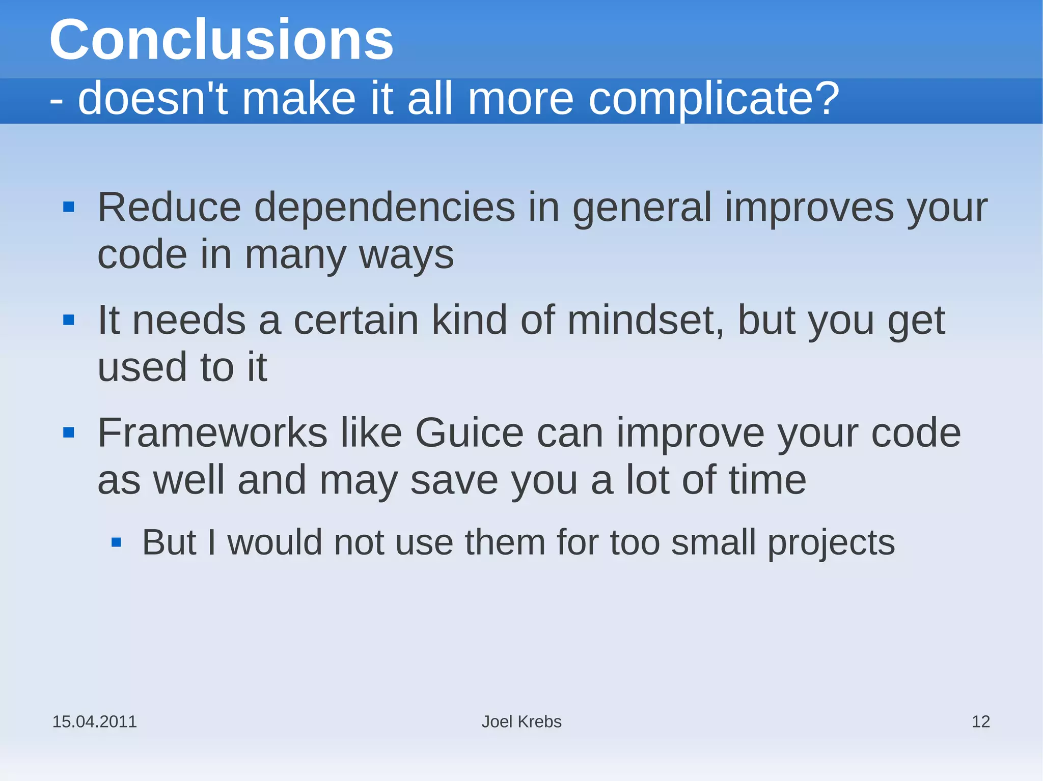 Conclusions
- doesn't make it all more complicate?

    Reduce dependencies in general improves your
     code in many ways
    It needs a certain kind of mindset, but you get
     used to it
    Frameworks like Guice can improve your code
     as well and may save you a lot of time
            But I would not use them for too small projects



15.04.2011                        Joel Krebs                   12
 