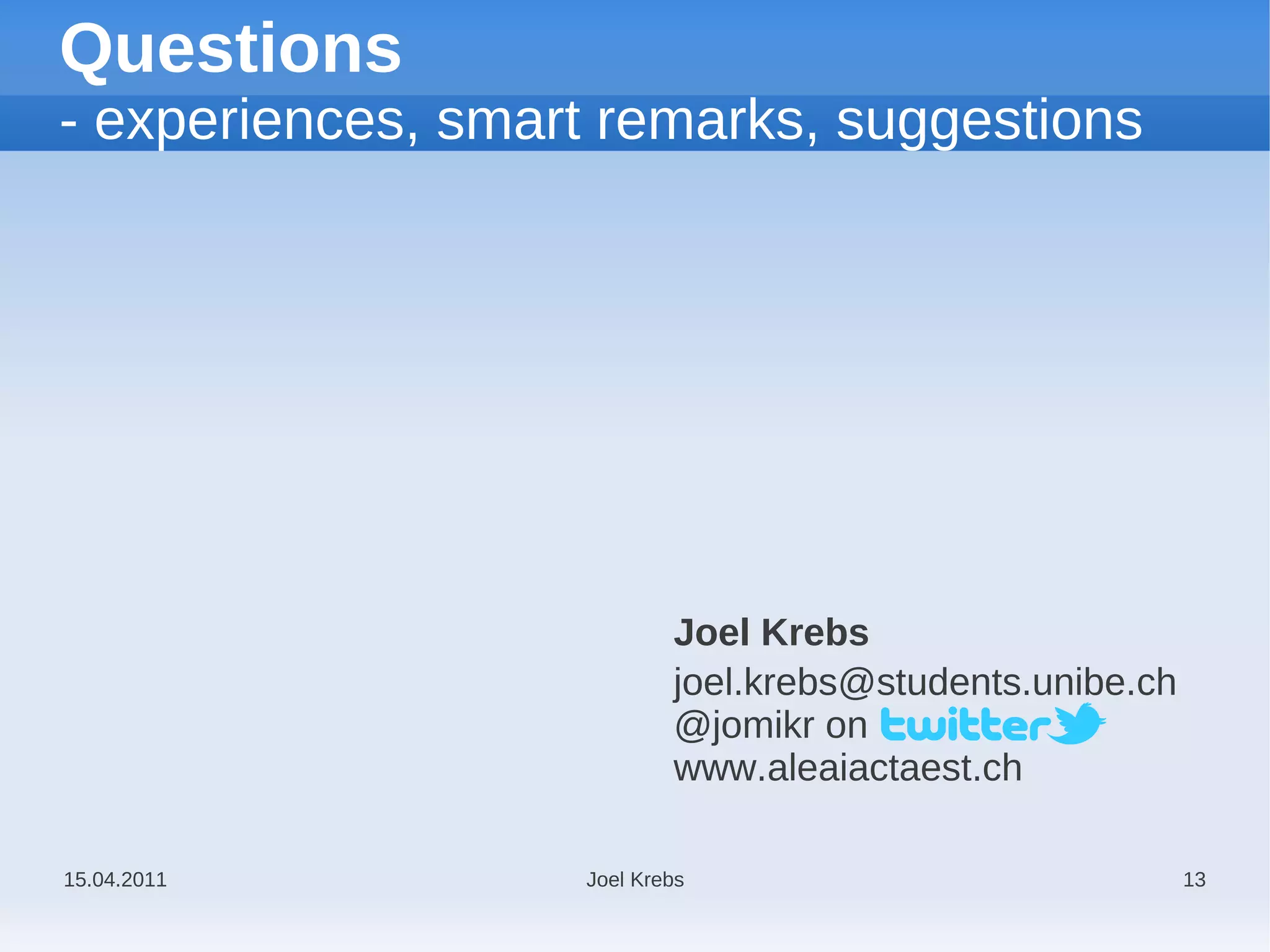 Questions
- experiences, smart remarks, suggestions




                           Joel Krebs
                           joel.krebs@students.unibe.ch
                           @jomikr on
                           www.aleaiactaest.ch

15.04.2011         Joel Krebs                             13
 