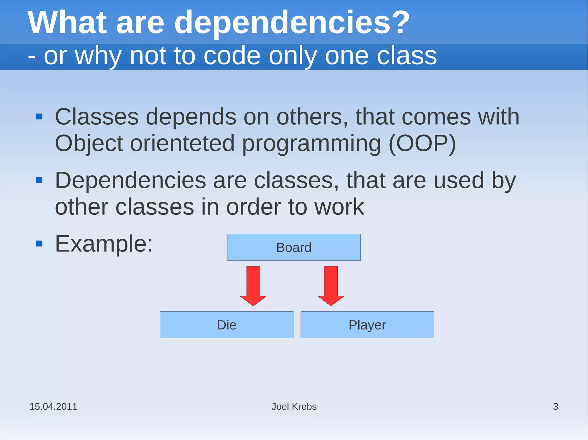 What are dependencies?
- or why not to code only one class

    Classes depends on others, that comes with
     Object orienteted programming (OOP)
    Dependencies are classes, that are used by
     other classes in order to work
    Example:             Board




                   Die                Player




15.04.2011               Joel Krebs               3
 