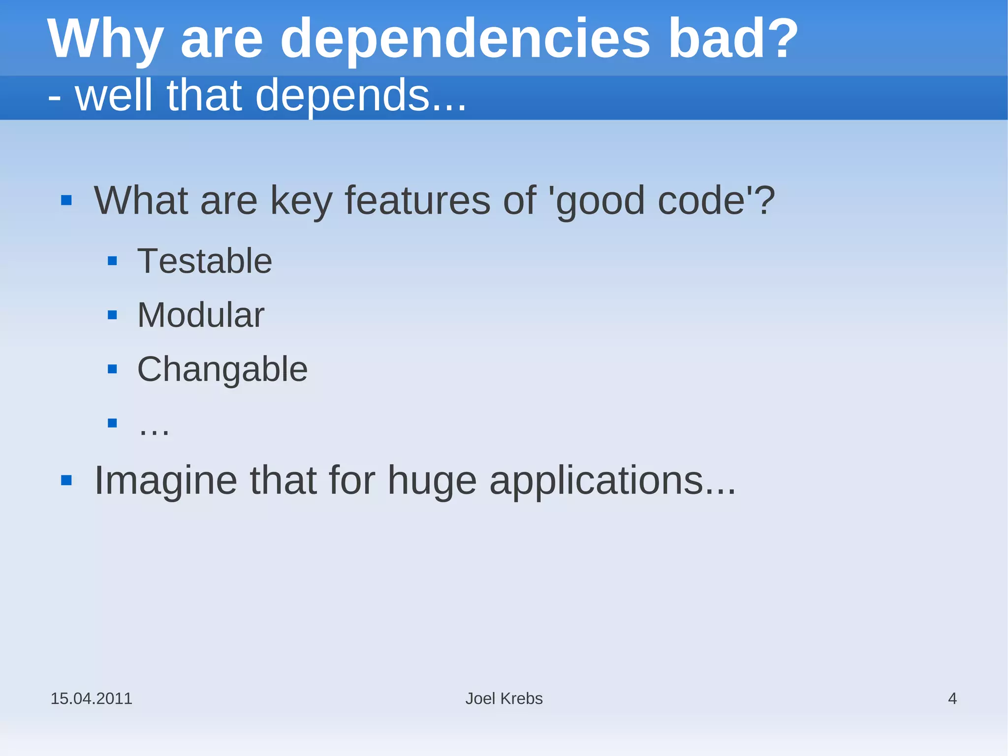Why are dependencies bad?
- well that depends...

    What are key features of 'good code'?
            Testable
            Modular
            Changable
            …
    Imagine that for huge applications...




15.04.2011                Joel Krebs         4
 